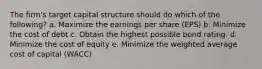 The firm's target capital structure should do which of the following? a. Maximize the earnings per share (EPS) b. Minimize the cost of debt c. Obtain the highest possible bond rating. d. Minimize the cost of equity e. Minimize the weighted average cost of capital (WACC)