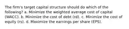 The firm's target capital structure should do which of the following? a. Minimize the weighted average cost of capital (WACC). b. Minimize the cost of debt (rd). c. Minimize the cost of equity (rs). d. Maximize the earnings per share (EPS).