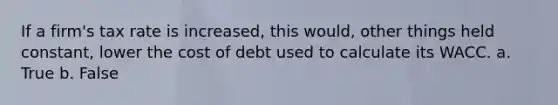 If a firm's tax rate is increased, this would, other things held constant, lower the cost of debt used to calculate its WACC. a. True b. False