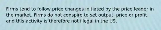 Firms tend to follow price changes initiated by the price leader in the market. Firms do not conspire to set output, price or profit and this activity is therefore not illegal in the US.