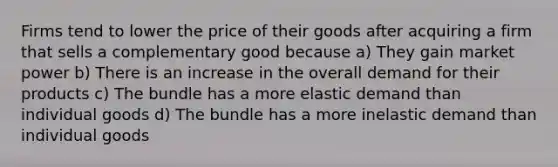 Firms tend to lower the price of their goods after acquiring a firm that sells a complementary good because a) They gain market power b) There is an increase in the overall demand for their products c) The bundle has a more elastic demand than individual goods d) The bundle has a more inelastic demand than individual goods