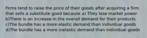 Firms tend to raise the price of their goods after acquiring a firm that sells a substitute good because a) They lose market power b)There is an increase in the overall demand for their products c)The bundle has a more elastic demand than individual goods d)The bundle has a more inelastic demand than individual goods