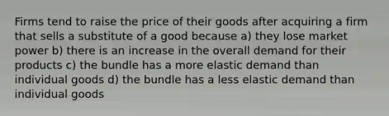 Firms tend to raise the price of their goods after acquiring a firm that sells a substitute of a good because a) they lose market power b) there is an increase in the overall demand for their products c) the bundle has a more elastic demand than individual goods d) the bundle has a less elastic demand than individual goods