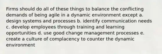 Firms should do all of these things to balance the conflicting demands of being agile in a dynamic environment except a. design systems and processes b. identify communication needs c. develop employees through training and learning opportunities d. use good change management processes e. create a culture of complacency to counter the dynamic environment