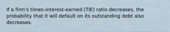 If a firm's times-interest-earned (TIE) ratio decreases, the probability that it will default on its outstanding debt also decreases.