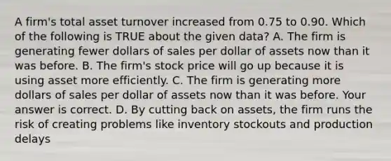 A​ firm's total asset turnover increased from 0.75 to 0.90. Which of the following is TRUE about the given​ data? A. The firm is generating fewer dollars of sales per dollar of assets now than it was before. B. The​ firm's stock price will go up because it is using asset more efficiently. C. The firm is generating more dollars of sales per dollar of assets now than it was before. Your answer is correct. D. By cutting back on​ assets, the firm runs the risk of creating problems like inventory stockouts and production delays