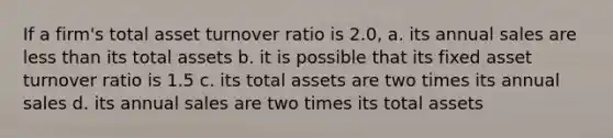 If a firm's total asset turnover ratio is 2.0, a. its annual sales are less than its total assets b. it is possible that its fixed asset turnover ratio is 1.5 c. its total assets are two times its annual sales d. its annual sales are two times its total assets