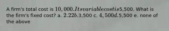 A firm's total cost is 10,000. Its variable cost is5,500. What is the firm's fixed cost? a. 2.22 b.3,500 c. 4,500 d.5,500 e. none of the above