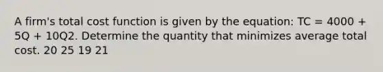 A firm's total cost function is given by the equation: TC = 4000 + 5Q + 10Q2. Determine the quantity that minimizes average total cost. 20 25 19 21