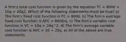 A firm's total cost function is given by the equation TC = 8000 + 10q + 20q2. Which of the following statements must be true? a) The firm's fixed cost function is FC = 8000. b) The firm's average fixed cost function is AFC = 8000/q. c) The firm's variable cost function is VC = 10q + 20q^2. d) The firm's average variable cost function is AVC = 10 + 20q. e) All of the above are true statements.