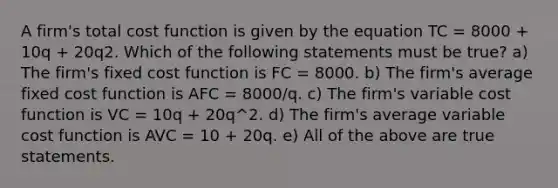 A firm's total cost function is given by the equation TC = 8000 + 10q + 20q2. Which of the following statements must be true? a) The firm's fixed cost function is FC = 8000. b) The firm's average fixed cost function is AFC = 8000/q. c) The firm's variable cost function is VC = 10q + 20q^2. d) The firm's average variable cost function is AVC = 10 + 20q. e) All of the above are true statements.