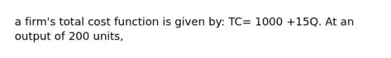 a firm's total cost function is given by: TC= 1000 +15Q. At an output of 200 units,