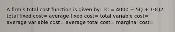 A firm's total cost function is given by: TC = 4000 + 5Q + 10Q2 total fixed cost= average fixed cost= total variable cost= average variable cost= average total cost= marginal cost=