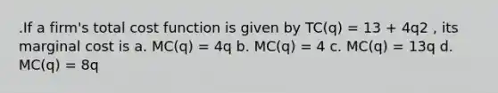 .If a firm's total cost function is given by TC(q) = 13 + 4q2 , its marginal cost is a. MC(q) = 4q b. MC(q) = 4 c. MC(q) = 13q d. MC(q) = 8q