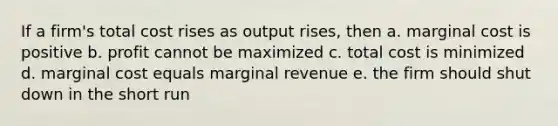 If a firm's total cost rises as output rises, then a. marginal cost is positive b. profit cannot be maximized c. total cost is minimized d. marginal cost equals marginal revenue e. the firm should shut down in the short run