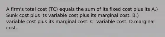 A​ firm's total cost ​(TC​) equals the sum of its fixed cost plus its A.) Sunk cost plus its variable cost plus its marginal cost. B.) variable cost plus its marginal cost. C. variable cost. D.marginal cost.