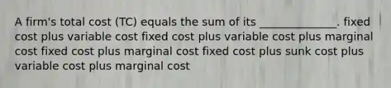 A firm's total cost (TC) equals the sum of its ______________. fixed cost plus variable cost fixed cost plus variable cost plus marginal cost fixed cost plus marginal cost fixed cost plus sunk cost plus variable cost plus marginal cost