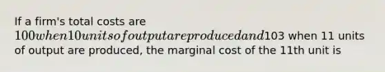 If a firm's total costs are 100 when 10 units of output are produced and103 when 11 units of output are produced, the marginal cost of the 11th unit is