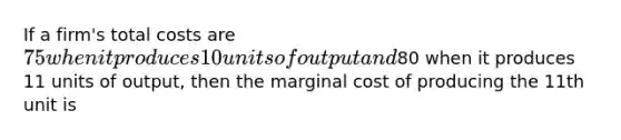 If a firm's total costs are 75 when it produces 10 units of output and80 when it produces 11 units of output, then the marginal cost of producing the 11th unit is