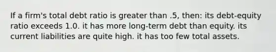 If a firm's total debt ratio is greater than .5, then: its debt-equity ratio exceeds 1.0. it has more long-term debt than equity. its current liabilities are quite high. it has too few total assets.