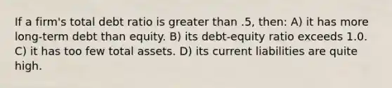 If a firm's total debt ratio is greater than .5, then: A) it has more long-term debt than equity. B) its debt-equity ratio exceeds 1.0. C) it has too few total assets. D) its current liabilities are quite high.