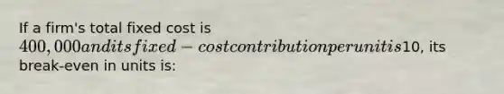 If a firm's total fixed cost is 400,000 and its fixed-cost contribution per unit is10, its break-even in units is: