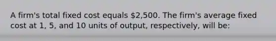 A firm's total fixed cost equals 2,500. The firm's average fixed cost at 1, 5, and 10 units of output, respectively, will be: