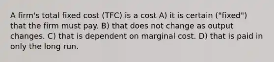 A firm's total fixed cost (TFC) is a cost A) it is certain ("fixed") that the firm must pay. B) that does not change as output changes. C) that is dependent on marginal cost. D) that is paid in only the long run.