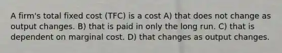 A firm's total fixed cost (TFC) is a cost A) that does not change as output changes. B) that is paid in only the long run. C) that is dependent on marginal cost. D) that changes as output changes.