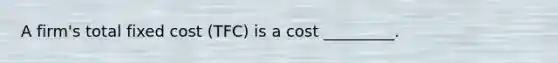 A firm's total fixed cost (TFC) is a cost _________.