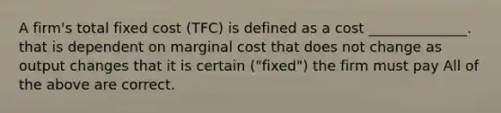 A firm's total fixed cost (TFC) is defined as a cost ______________. that is dependent on marginal cost that does not change as output changes that it is certain ("fixed") the firm must pay All of the above are correct.