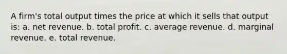 A firm's total output times the price at which it sells that output is: a. net revenue. b. total profit. c. average revenue. d. marginal revenue. e. total revenue.