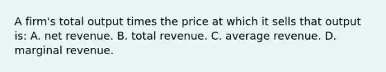 A firm's total output times the price at which it sells that output is: A. net revenue. B. total revenue. C. average revenue. D. marginal revenue.