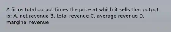 A firms total output times the price at which it sells that output is: A. net revenue B. total revenue C. average revenue D. marginal revenue