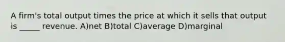 A firm's total output times the price at which it sells that output is _____ revenue. A)net B)total C)average D)marginal