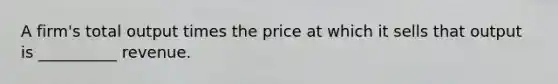 A firm's total output times the price at which it sells that output is __________ revenue.