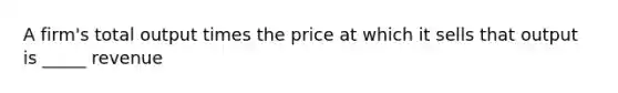 A firm's total output times the price at which it sells that output is _____ revenue