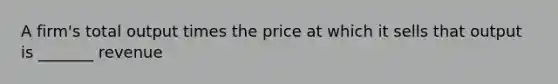 A firm's total output times the price at which it sells that output is _______ revenue