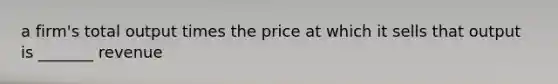 a firm's total output times the price at which it sells that output is _______ revenue