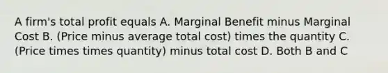 A firm's total profit equals A. Marginal Benefit minus Marginal Cost B. (Price minus average total cost) times the quantity C. (Price times times quantity) minus total cost D. Both B and C