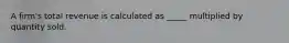 A firm's total revenue is calculated as _____ multiplied by quantity sold.
