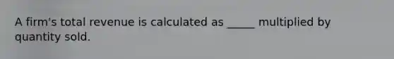A firm's total revenue is calculated as _____ multiplied by quantity sold.