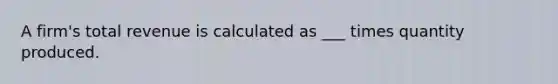 A firm's total revenue is calculated as ___ times quantity produced.