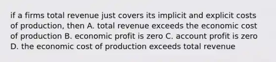 if a firms total revenue just covers its implicit and explicit costs of production, then A. total revenue exceeds the economic cost of production B. economic profit is zero C. account profit is zero D. the economic cost of production exceeds total revenue