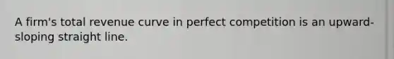 A firm's total revenue curve in perfect competition is an upward-sloping straight line.