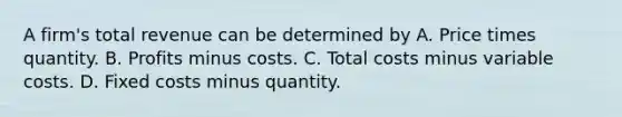 A firm's total revenue can be determined by A. Price times quantity. B. Profits minus costs. C. Total costs minus variable costs. D. Fixed costs minus quantity.