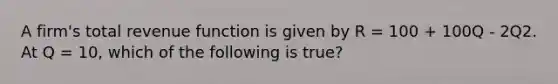 A firm's total revenue function is given by R = 100 + 100Q - 2Q2. At Q = 10, which of the following is true?