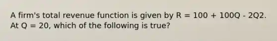 A firm's total revenue function is given by R = 100 + 100Q - 2Q2. At Q = 20, which of the following is true?