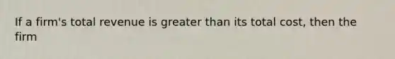 If a firm's total revenue is greater than its total cost, then the firm