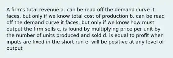 A firm's total revenue a. can be read off the demand curve it faces, but only if we know total cost of production b. can be read off the demand curve it faces, but only if we know how must output the firm sells c. is found by multiplying price per unit by the number of units produced and sold d. is equal to profit when inputs are fixed in the short run e. will be positive at any level of output